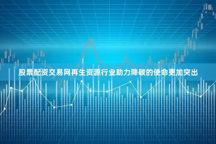 股票配资交易网再生资源行业助力降碳的使命更加突出